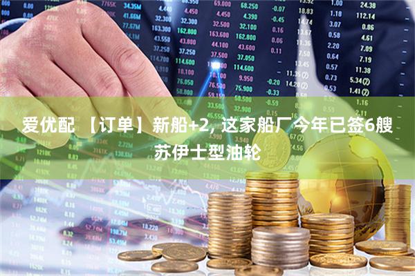 爱优配 【订单】新船+2, 这家船厂今年已签6艘苏伊士型油轮
