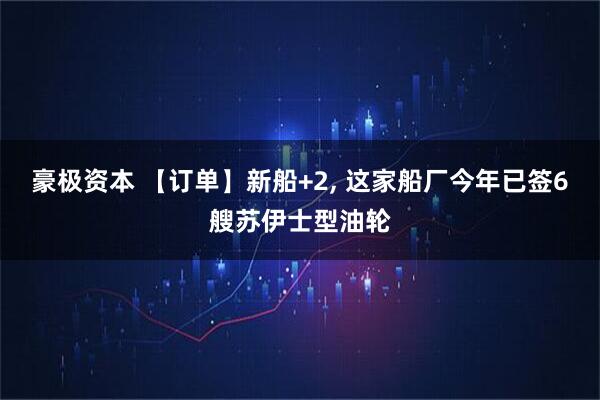 豪极资本 【订单】新船+2, 这家船厂今年已签6艘苏伊士型油轮