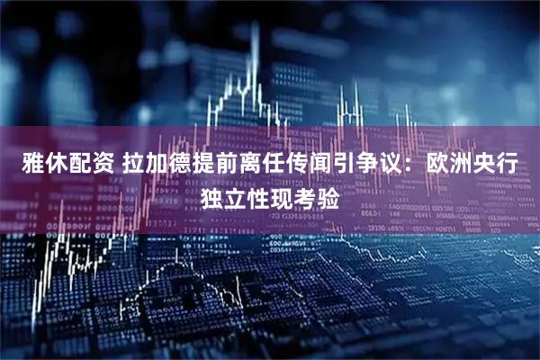 雅休配资 拉加德提前离任传闻引争议：欧洲央行独立性现考验