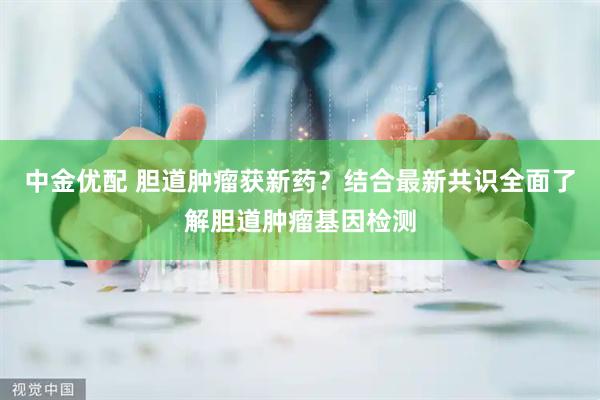 中金优配 胆道肿瘤获新药？结合最新共识全面了解胆道肿瘤基因检测