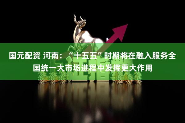 国元配资 河南：“十五五”时期将在融入服务全国统一大市场进程中发挥更大作用