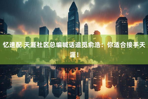 忆速配 天涯社区总编喊话追觅俞浩：你适合接手天涯！
