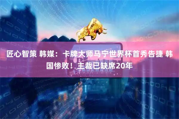 匠心智策 韩媒：卡牌大师马宁世界杯首秀告捷 韩国惨败！主裁已缺席20年