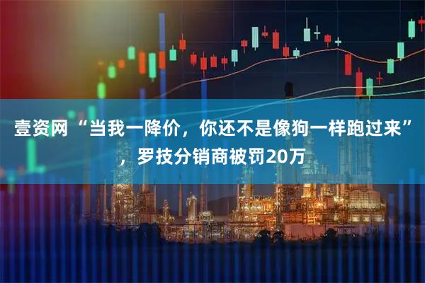 壹资网 “当我一降价，你还不是像狗一样跑过来”，罗技分销商被罚20万