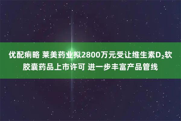 优配痢略 莱美药业拟2800万元受让维生素D₂软胶囊药品上市许可 进一步丰富产品管线