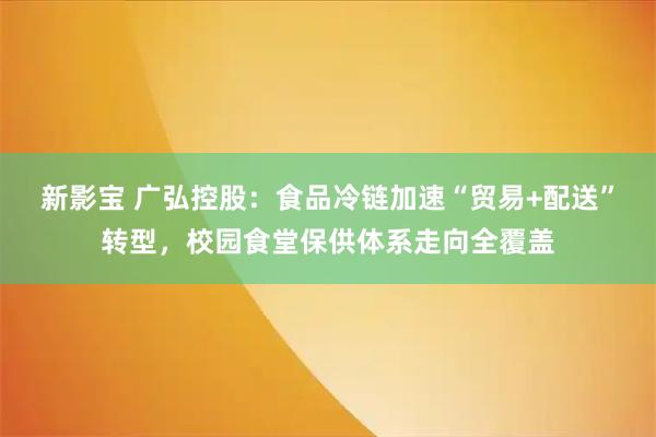 新影宝 广弘控股：食品冷链加速“贸易+配送”转型，校园食堂保供体系走向全覆盖