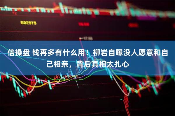 倍操盘 钱再多有什么用!柳岩自曝没人愿意和自己相亲,背后真相太扎心
