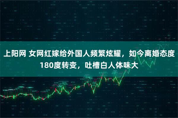 上阳网 女网红嫁给外国人频繁炫耀，如今离婚态度180度转变，吐槽白人体味大