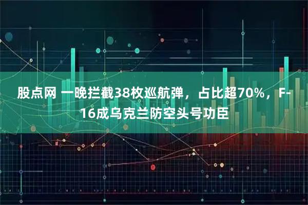 股点网 一晚拦截38枚巡航弹,占比超70%,F-16成乌克兰防空头号功臣