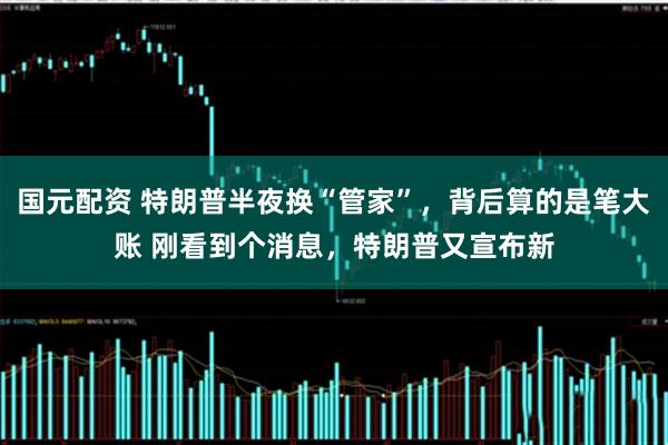 国元配资 特朗普半夜换“管家”，背后算的是笔大账 刚看到个消息，特朗普又宣布新